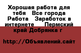 Хорошая работа для тебя - Все города Работа » Заработок в интернете   . Пермский край,Добрянка г.